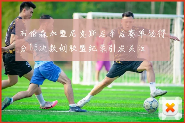 布伦森加盟尼克斯后季后赛单场得分15次数创联盟纪录引发关注