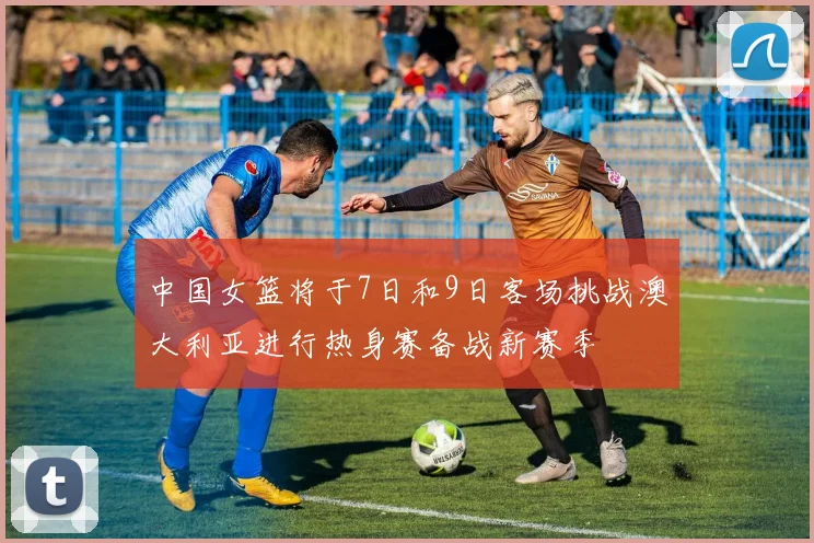 中国女篮将于7日和9日客场挑战澳大利亚进行热身赛备战新赛季