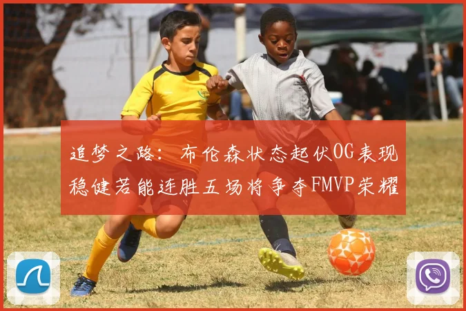 追梦之路：布伦森状态起伏OG表现稳健若能连胜五场将争夺FMVP荣耀