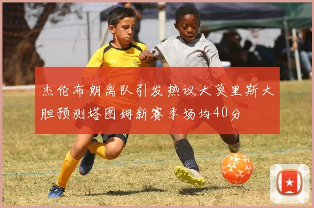 杰伦布朗离队引发热议大莫里斯大胆预测塔图姆新赛季场均40分