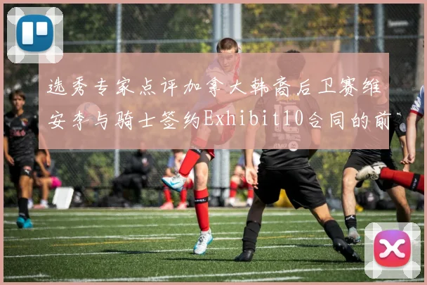 选秀专家点评加拿大韩裔后卫赛维安李与骑士签约Exhibit10合同的前景分析