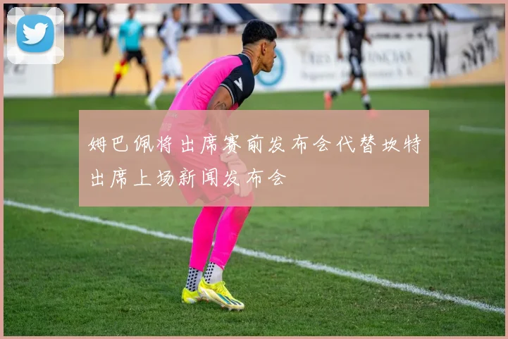 姆巴佩将出席赛前发布会代替坎特出席上场新闻发布会