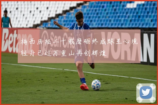 梅西历经二十载磨砺终成球王心境轻舟已过万重山再创辉煌