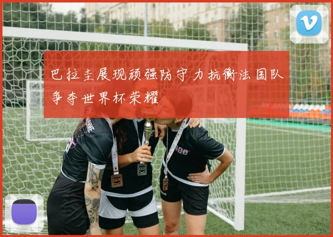 巴拉圭展现顽强防守力抗衡法国队争夺世界杯荣耀