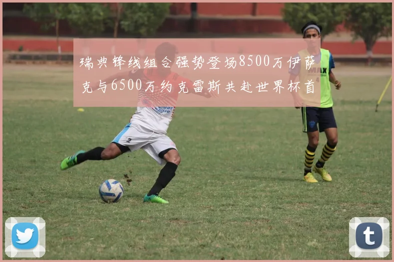 瑞典锋线组合强势登场8500万伊萨克与6500万约克雷斯共赴世界杯首秀