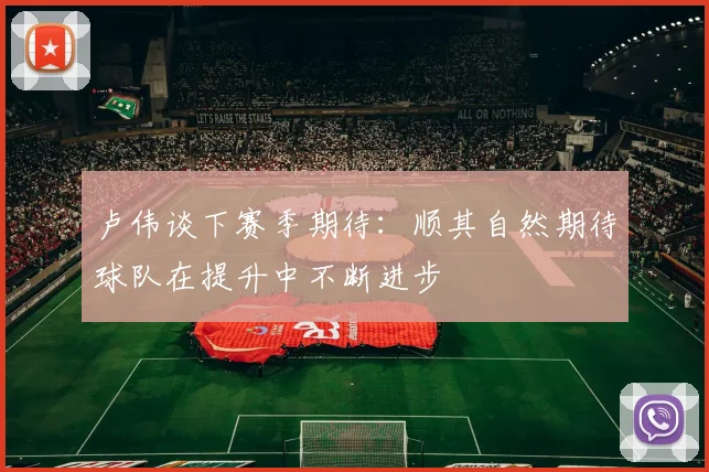 卢伟谈下赛季期待：顺其自然期待球队在提升中不断进步