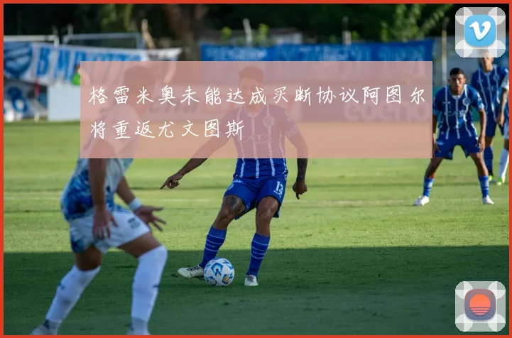 格雷米奥未能达成买断协议阿图尔将重返尤文图斯