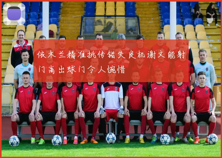 依木兰精准挑传错失良机谢文能射门高出球门令人惋惜