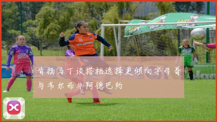肯扬马丁谈搭档选择更倾向字母哥与韦尔而非阿德巴约