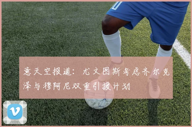 意天空报道：尤文图斯考虑齐尔克泽与穆阿尼双重引援计划