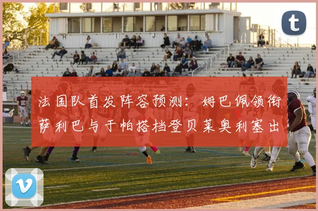 法国队首发阵容预测：姆巴佩领衔萨利巴与于帕搭档登贝莱奥利塞出战