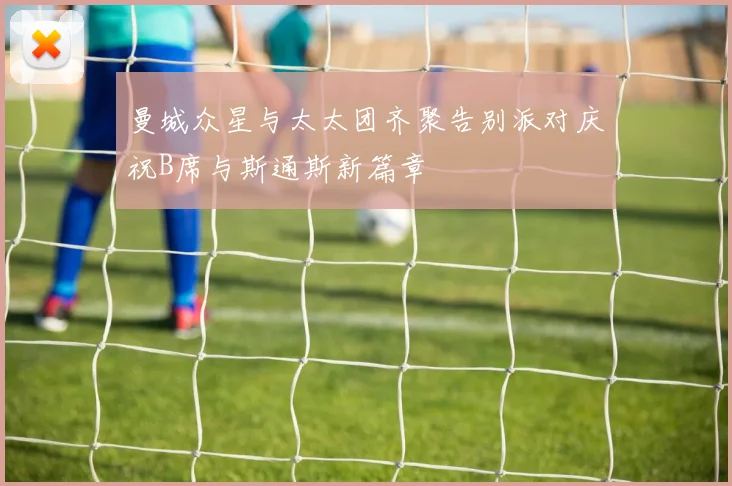 曼城众星与太太团齐聚告别派对庆祝B席与斯通斯新篇章