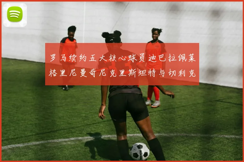 罗马续约五大核心球员迪巴拉佩莱格里尼曼奇尼克里斯坦特与切利克共创未来
