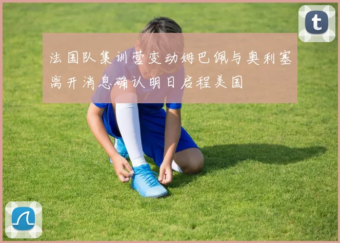 法国队集训营变动姆巴佩与奥利塞离开消息确认明日启程美国