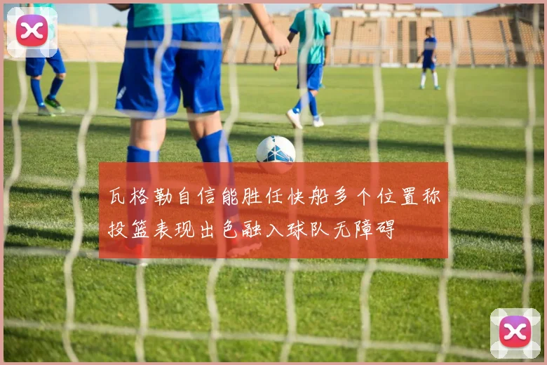 瓦格勒自信能胜任快船多个位置称投篮表现出色融入球队无障碍
