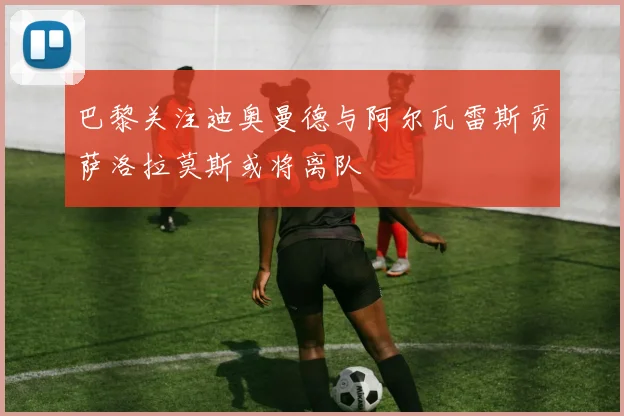 巴黎关注迪奥曼德与阿尔瓦雷斯贡萨洛拉莫斯或将离队