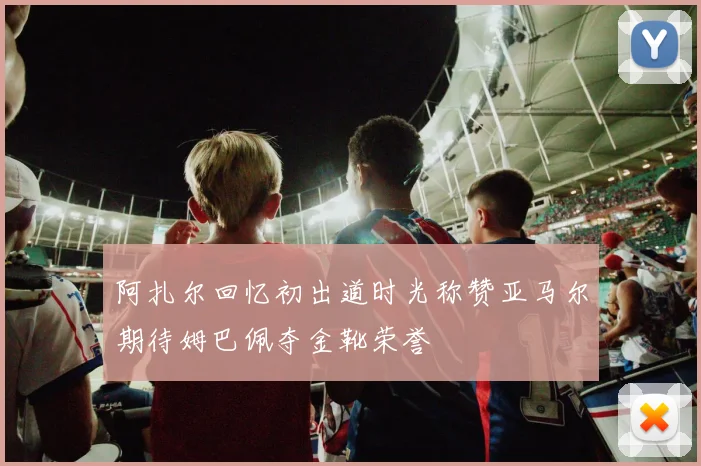 阿扎尔回忆初出道时光称赞亚马尔期待姆巴佩夺金靴荣誉