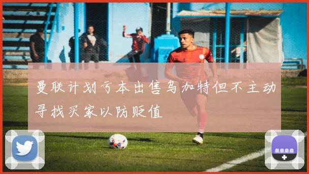 曼联计划亏本出售乌加特但不主动寻找买家以防贬值