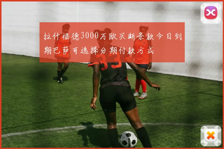 拉什福德3000万欧买断条款今日到期巴萨可选择分期付款方式