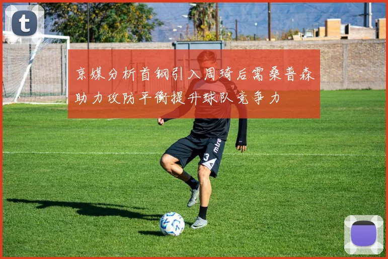京媒分析首钢引入周琦后需桑普森助力攻防平衡提升球队竞争力