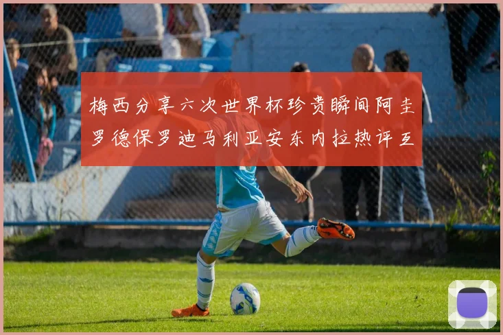 梅西分享六次世界杯珍贵瞬间阿圭罗德保罗迪马利亚安东内拉热评互动