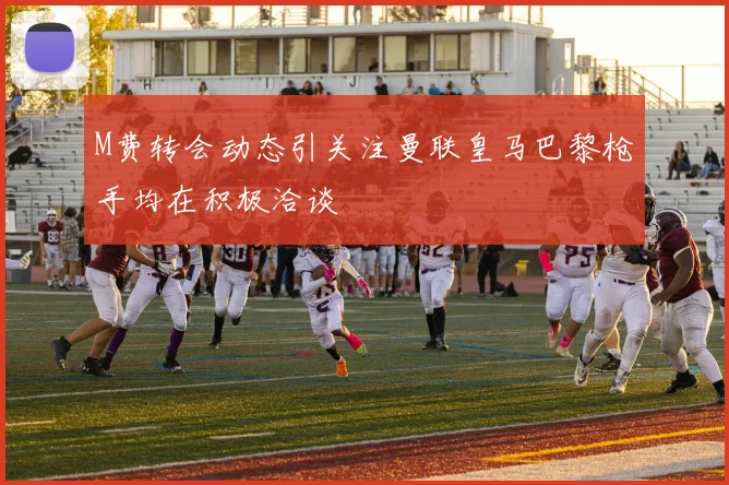M费转会动态引关注曼联皇马巴黎枪手均在积极洽谈