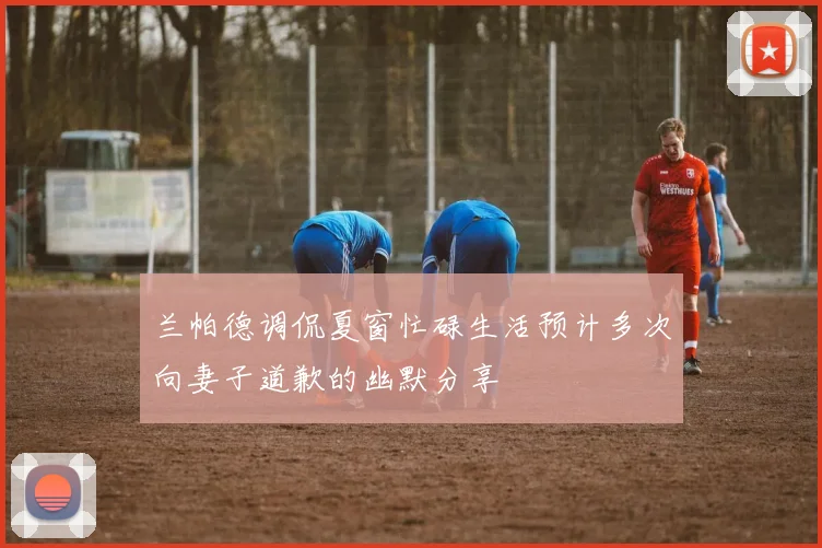 兰帕德调侃夏窗忙碌生活预计多次向妻子道歉的幽默分享