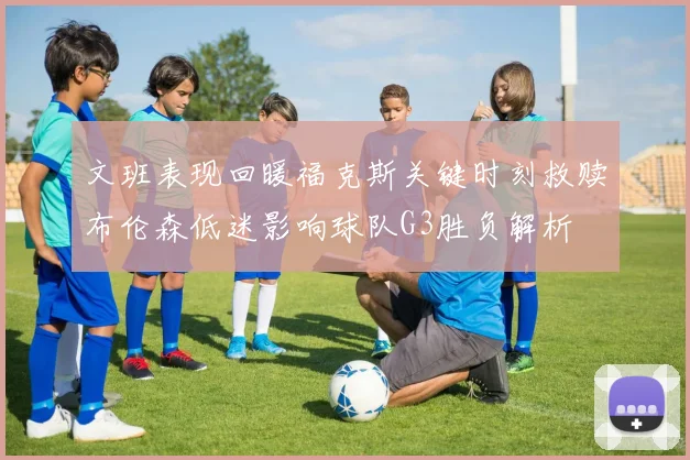 文班表现回暖福克斯关键时刻救赎布伦森低迷影响球队G3胜负解析