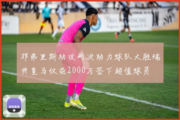 邓弗里斯助攻两次助力球队大胜瑞典皇马仅花2000万签下超值球员