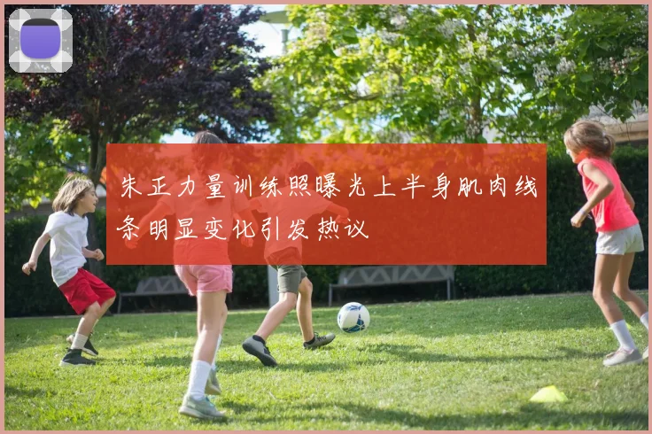 朱正力量训练照曝光上半身肌肉线条明显变化引发热议