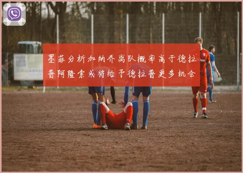 墨菲分析加纳乔离队概率高于德拉普阿隆索或将给予德拉普更多机会