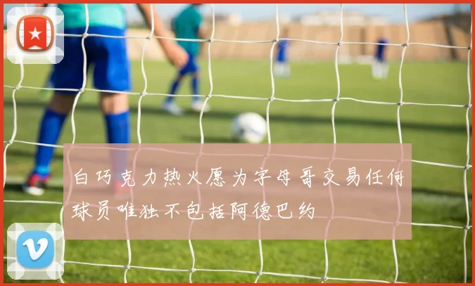 白巧克力热火愿为字母哥交易任何球员唯独不包括阿德巴约