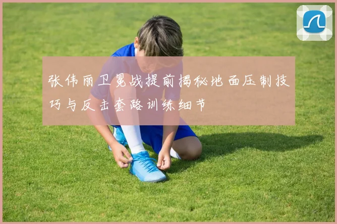 张伟丽卫冕战提前揭秘地面压制技巧与反击套路训练细节