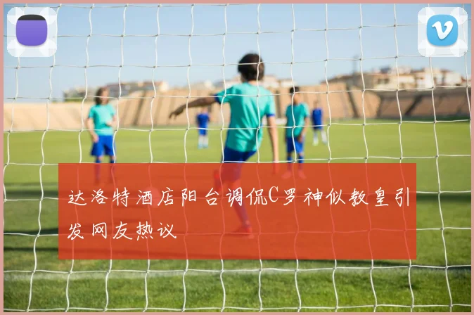 达洛特酒店阳台调侃C罗神似教皇引发网友热议