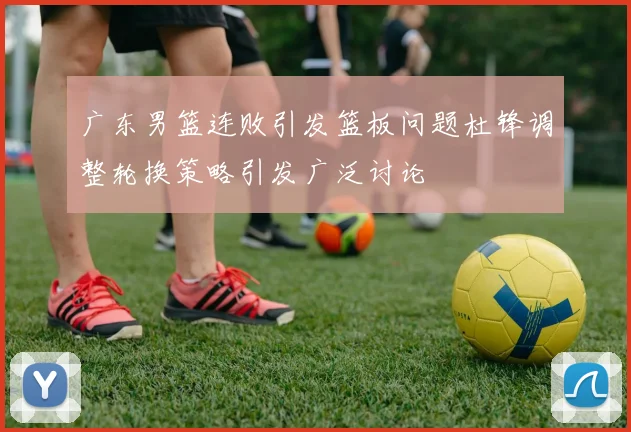 广东男篮连败引发篮板问题杜锋调整轮换策略引发广泛讨论